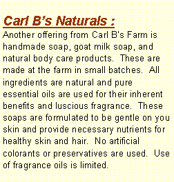 Text Box: Carl Bs Naturals :Another offering from Carl Bs Farm is handmade soap, goat milk soap, and natural body care products.  These are made at the farm in small batches.  All ingredients are natural and pure essential oils are used for their inherent benefits and luscious fragrance.  These soaps are formulated to be gentle on you skin and provide necessary nutrients for healthy skin and hair.  No artificial colorants or preservatives are used.  Use of fragrance oils is limited.