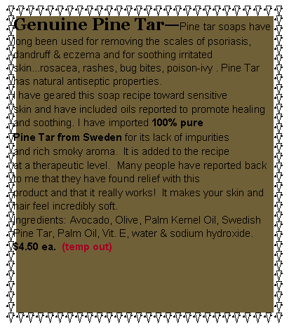Text Box: Genuine Pine TarPine tar soaps have long been used for removing the scales of psoriasis, dandruff & eczema and for soothing irritated skin...rosacea, rashes, bug bites, poison-ivy . Pine Tar has natural antiseptic properties.  I have geared this soap recipe toward sensitive skin and have included oils reported to promote healing and soothing. I have imported 100% pure Pine Tar from Sweden for its lack of impurities and rich smoky aroma.  It is added to the recipe at a therapeutic level.  Many people have reported back to me that they have found relief with this product and that it really works!  It makes your skin and hair feel incredibly soft.Ingredients: Avocado, Olive, Palm Kernel Oil, Swedish Pine Tar, Palm Oil, Vit. E, water & sodium hydroxide.  $4.50 ea.  (temp out)  