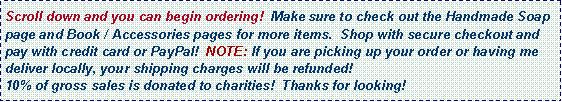 Text Box: Scroll down and you can begin ordering!  Make sure to check out the Handmade Soap page and Book / Accessories pages for more items.  Shop with secure checkout and pay with credit card or PayPal!  NOTE: If you are picking up your order or having me deliver locally, your shipping charges will be refunded! 10% of gross sales is donated to charities!  Thanks for looking!   