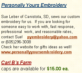 Text Box: Personally Yours EmbroiderySue Leber of Canistota, SD, sews our custom embroidery for us.  If you are looking for someone easy to work with, fast response, professional  work, and reasonable rates, contact Sue!    pyembroidery@yahoo.com or (605)296-3008 Check her website for gifts ideas as well! www.personallyyoursembroidery.com  Carl Bs Farm caps are available for $15.00 ea.