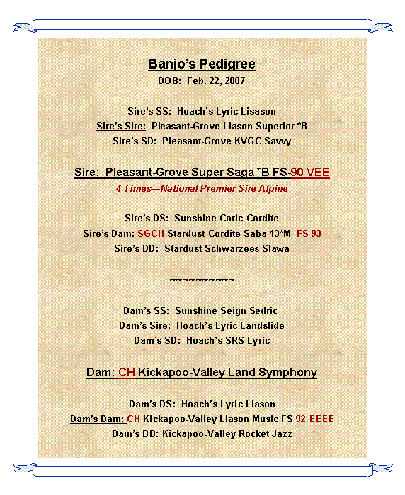 Text Box: Banjos PedigreeDOB:  Feb. 22, 2007Sires SS:  Hoachs Lyric LisasonSires Sire:  Pleasant-Grove Liason Superior *BSires SD:  Pleasant-Grove KVGC SavvySire:  Pleasant-Grove Super Saga *B FS-90 VEE4 TimesNational Premier Sire AlpineSires DS:  Sunshine Coric CorditeSires Dam: SGCH Stardust Cordite Saba 13*M  FS 93Sires DD:  Stardust Schwarzees Slawa~~~~~~~~~~Dams SS:  Sunshine Seign Sedric Dams Sire:  Hoachs Lyric LandslideDams SD:  Hoachs SRS LyricDam: CH Kickapoo-Valley Land Symphony Dams DS:  Hoachs Lyric LiasonDams Dam: CH Kickapoo-Valley Liason Music FS 92 EEEE Dams DD: Kickapoo-Valley Rocket Jazz