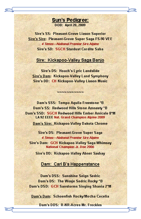 Text Box: Sun’s Pedigree:
DOB:  April 20, 2009

Sire’s SS:  Pleasant-Grove Liason Superior
Sire’s Sire:  Pleasant-Grove Super Saga FS-90 VEE
4 Times—National Premier Sire Alpine
Sire’s SD:  SGCH Stardust Cordite Saba

Sire:  Kickapoo-Valley Saga Banjo

Sire’s DS:  Hoach’s Lyric Landslide
Sire’s Dam:  Kickapoo-Valley Land Symphony
Sire’s DD:  CH Kickapoo-Valley Liason Music

~~~~~~~~~~~

Dam’s SSS:  Tempo Aquila Freestone *B
Dam’s SS:  Redwood Hills Stone Amnesty *B
Dam’s SSD:  SGCH Redwood Hills Ember Amicale 8*M
LA 92 EEEE Nat. Grand Champion Alpine 2009
Dam’s Sire:  Kickapoo-Valley Dakota Chrome

Sire’s DS:  Pleasant-Grove Super Saga
4 Times—National Premier Sire Alpine
Sire’s Dam:  GCH Kickapoo-Valley Saga Whimsay
National Champion Jr. Doe 2006
Sire’s DD:  Kickapoo-Valley Abner Sashay

Dam:  Carl B’s Happenstance

Dam’s DSS:  Sunshine Seign Sedric
Dam’s DS:  The Wosje Sedric Rocky *B
Dam’s DSD:  GCH Sanstorms Singing Shania 2*M

Dam’s Dam:  Schoenfish Rocky/Mocha Cecelia

Dam’s DDS:  R-NR-Acres Mr. Freckles
