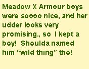 Text Box: Meadow X Armour boys were soooo nice, and her udder looks very promising., so  I kept a boy!  Shoulda named him wild thing tho!