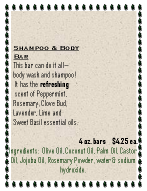Text Box: Shampoo & BodyBarThis bar can do it allbody wash and shampoo! It has the refreshing scent of Peppermint, Rosemary, Clove Bud, Lavender, Lime and Sweet Basil essential oils.                                      4 oz. bars    $4.25 ea.Ingredients:  Olive Oil, Coconut Oil, Palm Oil, Castor Oil, Jojoba Oil, Rosemary Powder, water & sodium hydroxide.   